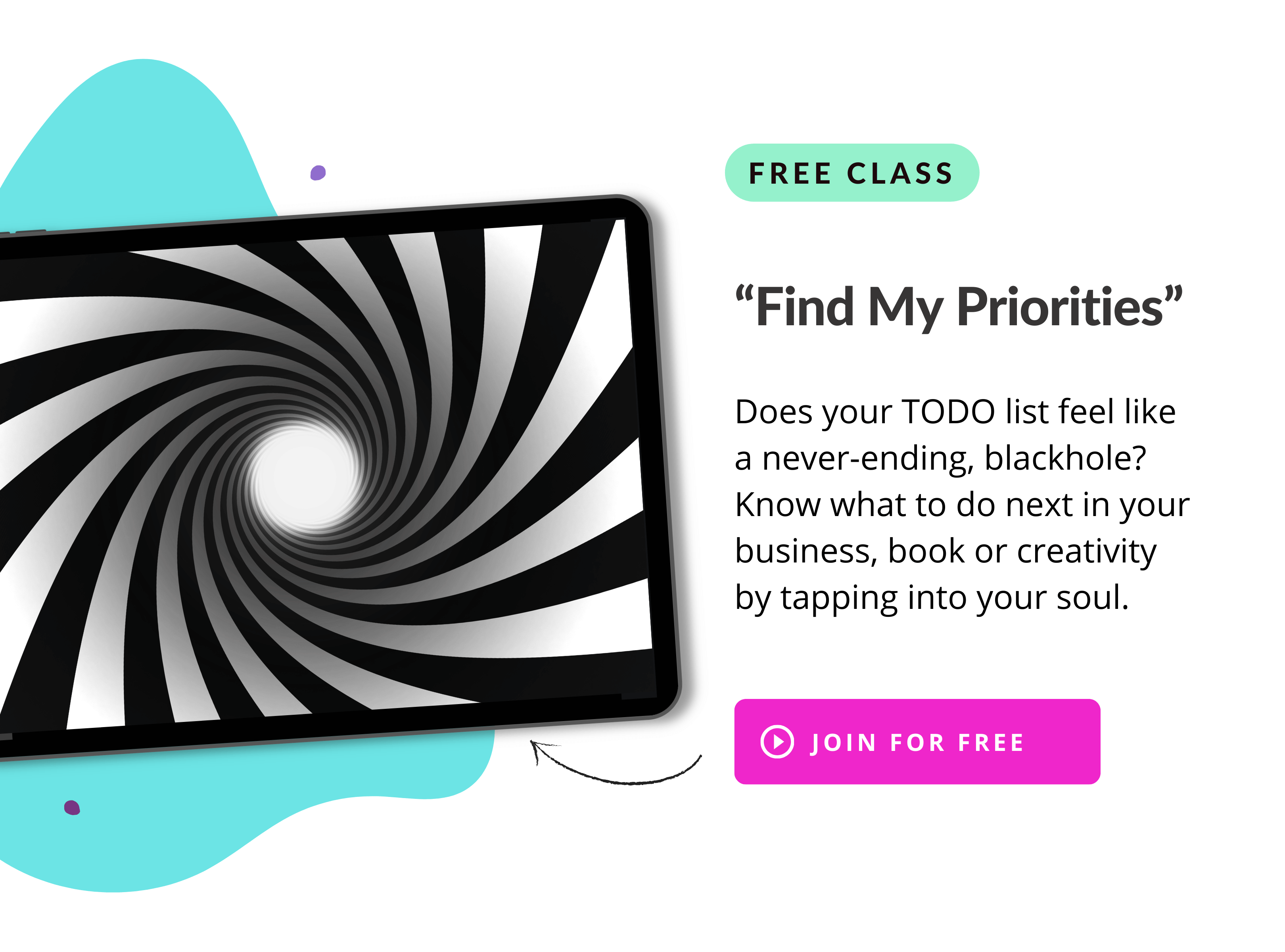 Free Class
"Find My Priorities"

Does your TODO list feel like a never-ending, blackhole?

Know what to do next in your business, book or creativity by tapping into your soul.

Join the Free Class
